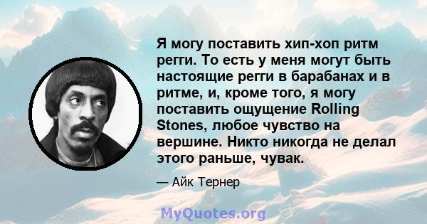 Я могу поставить хип-хоп ритм регги. То есть у меня могут быть настоящие регги в барабанах и в ритме, и, кроме того, я могу поставить ощущение Rolling Stones, любое чувство на вершине. Никто никогда не делал этого