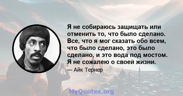 Я не собираюсь защищать или отменить то, что было сделано. Все, что я мог сказать обо всем, что было сделано, это было сделано, и это вода под мостом. Я не сожалею о своей жизни.