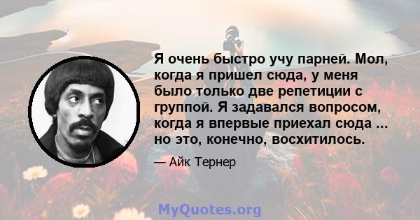 Я очень быстро учу парней. Мол, когда я пришел сюда, у меня было только две репетиции с группой. Я задавался вопросом, когда я впервые приехал сюда ... но это, конечно, восхитилось.