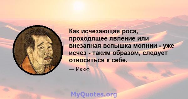 Как исчезающая роса, проходящее явление или внезапная вспышка молнии - уже исчез - таким образом, следует относиться к себе.