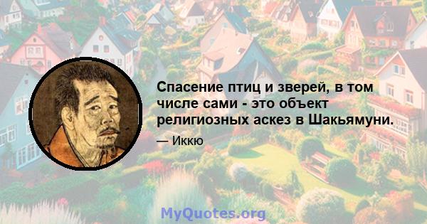 Спасение птиц и зверей, в том числе сами - это объект религиозных аскез в Шакьямуни.