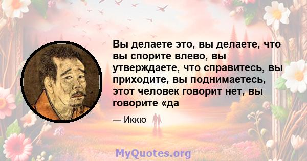 Вы делаете это, вы делаете, что вы спорите влево, вы утверждаете, что справитесь, вы приходите, вы поднимаетесь, этот человек говорит нет, вы говорите «да