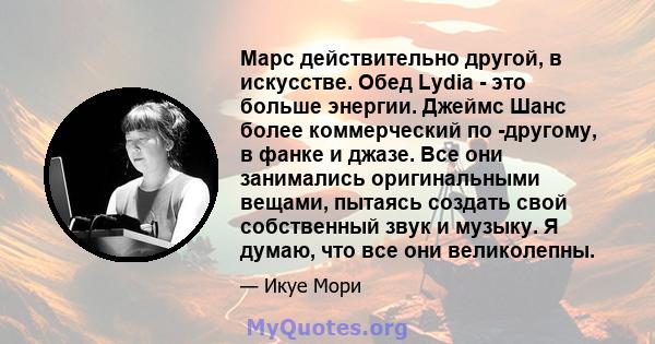 Марс действительно другой, в искусстве. Обед Lydia - это больше энергии. Джеймс Шанс более коммерческий по -другому, в фанке и джазе. Все они занимались оригинальными вещами, пытаясь создать свой собственный звук и