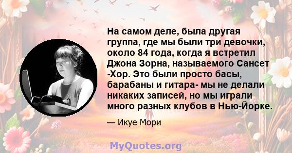 На самом деле, была другая группа, где мы были три девочки, около 84 года, когда я встретил Джона Зорна, называемого Сансет -Хор. Это были просто басы, барабаны и гитара- мы не делали никаких записей, но мы играли много 