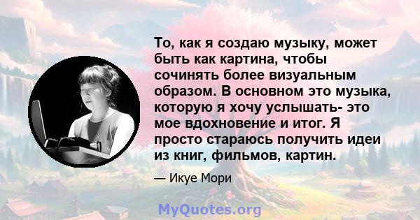 То, как я создаю музыку, может быть как картина, чтобы сочинять более визуальным образом. В основном это музыка, которую я хочу услышать- это мое вдохновение и итог. Я просто стараюсь получить идеи из книг, фильмов,