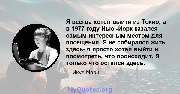 Я всегда хотел выйти из Токио, а в 1977 году Нью -Йорк казался самым интересным местом для посещения. Я не собирался жить здесь- я просто хотел выйти и посмотреть, что происходит. Я только что остался здесь.