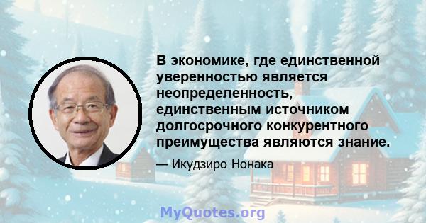 В экономике, где единственной уверенностью является неопределенность, единственным источником долгосрочного конкурентного преимущества являются знание.