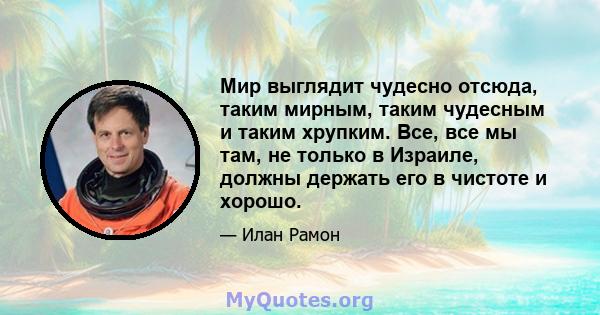 Мир выглядит чудесно отсюда, таким мирным, таким чудесным и таким хрупким. Все, все мы там, не только в Израиле, должны держать его в чистоте и хорошо.