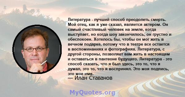 Литература - лучший способ преодолеть смерть. Мой отец, как я уже сказал, является актером. Он самый счастливый человек на земле, когда выступает, но когда шоу закончилось, он грустно и обеспокоен. Хотелось бы, чтобы он 