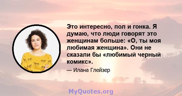 Это интересно, пол и гонка. Я думаю, что люди говорят это женщинам больше: «О, ты моя любимая женщина». Они не сказали бы «любимый черный комикс».