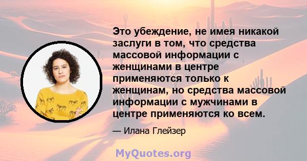 Это убеждение, не имея никакой заслуги в том, что средства массовой информации с женщинами в центре применяются только к женщинам, но средства массовой информации с мужчинами в центре применяются ко всем.