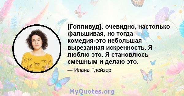 [Голливуд], очевидно, настолько фальшивая, но тогда комедия-это небольшая вырезанная искренность. Я люблю это. Я становлюсь смешным и делаю это.