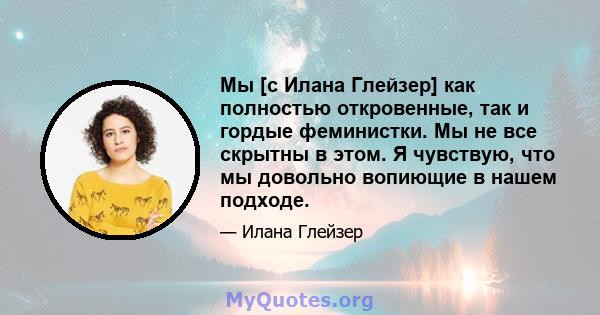 Мы [с Илана Глейзер] как полностью откровенные, так и гордые феминистки. Мы не все скрытны в этом. Я чувствую, что мы довольно вопиющие в нашем подходе.