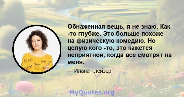 Обнаженная вещь, я не знаю. Как -то глубже. Это больше похоже на физическую комедию. Но целую кого -то, это кажется неприятной, когда все смотрят на меня.