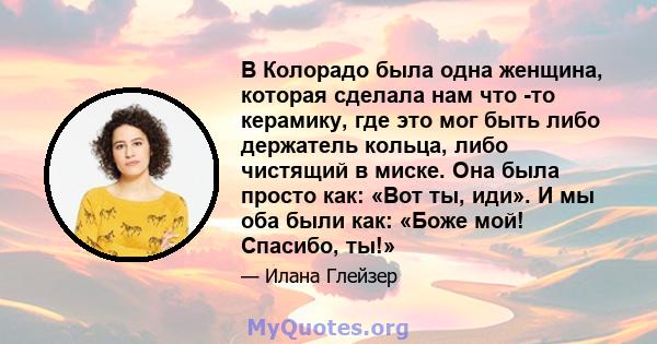 В Колорадо была одна женщина, которая сделала нам что -то керамику, где это мог быть либо держатель кольца, либо чистящий в миске. Она была просто как: «Вот ты, иди». И мы оба были как: «Боже мой! Спасибо, ты!»