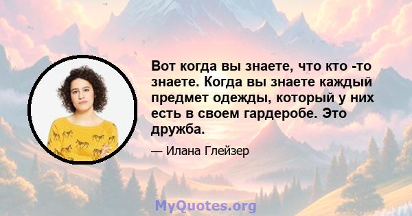 Вот когда вы знаете, что кто -то знаете. Когда вы знаете каждый предмет одежды, который у них есть в своем гардеробе. Это дружба.