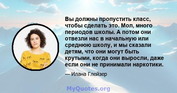 Вы должны пропустить класс, чтобы сделать это. Мол, много периодов школы. А потом они отвезли нас в начальную или среднюю школу, и мы сказали детям, что они могут быть крутыми, когда они выросли, даже если они не