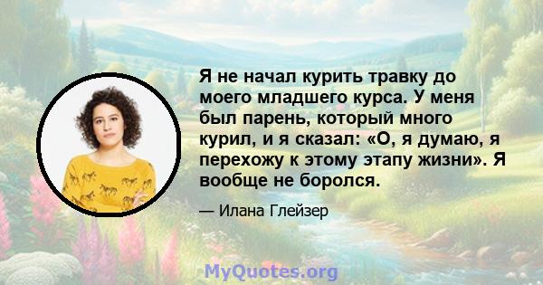 Я не начал курить травку до моего младшего курса. У меня был парень, который много курил, и я сказал: «О, я думаю, я перехожу к этому этапу жизни». Я вообще не боролся.