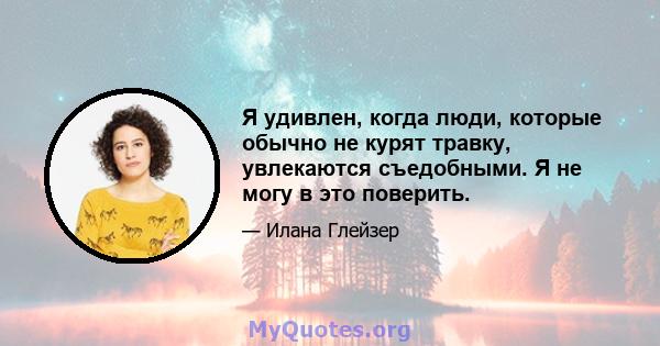 Я удивлен, когда люди, которые обычно не курят травку, увлекаются съедобными. Я не могу в это поверить.