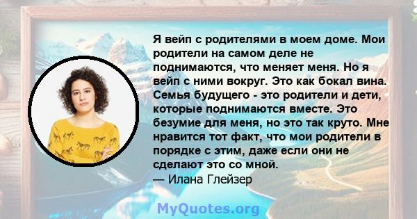 Я вейп с родителями в моем доме. Мои родители на самом деле не поднимаются, что меняет меня. Но я вейп с ними вокруг. Это как бокал вина. Семья будущего - это родители и дети, которые поднимаются вместе. Это безумие для 