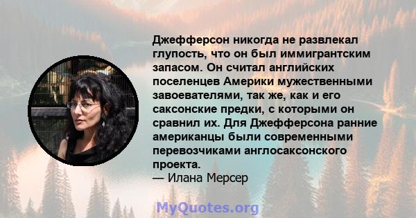 Джефферсон никогда не развлекал глупость, что он был иммигрантским запасом. Он считал английских поселенцев Америки мужественными завоевателями, так же, как и его саксонские предки, с которыми он сравнил их. Для