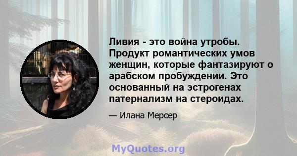 Ливия - это война утробы. Продукт романтических умов женщин, которые фантазируют о арабском пробуждении. Это основанный на эстрогенах патернализм на стероидах.