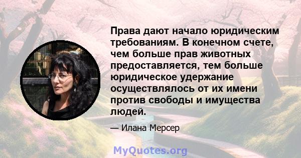 Права дают начало юридическим требованиям. В конечном счете, чем больше прав животных предоставляется, тем больше юридическое удержание осуществлялось от их имени против свободы и имущества людей.