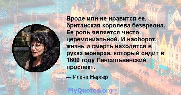 Вроде или не нравится ее, британская королева безвредна. Ее роль является чисто церемониальной. И наоборот, жизнь и смерть находятся в руках монарха, который сидит в 1600 году Пенсильванский проспект.