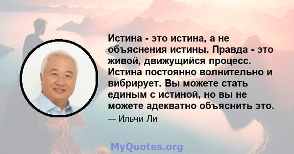 Истина - это истина, а не объяснения истины. Правда - это живой, движущийся процесс. Истина постоянно волнительно и вибрирует. Вы можете стать единым с истиной, но вы не можете адекватно объяснить это.