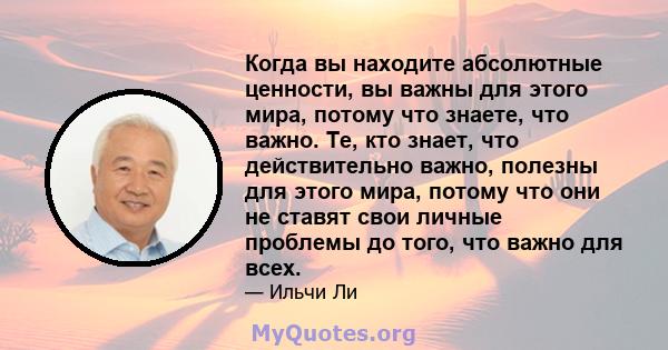 Когда вы находите абсолютные ценности, вы важны для этого мира, потому что знаете, что важно. Те, кто знает, что действительно важно, полезны для этого мира, потому что они не ставят свои личные проблемы до того, что