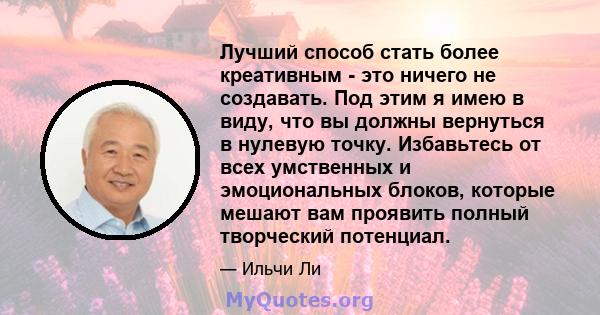 Лучший способ стать более креативным - это ничего не создавать. Под этим я имею в виду, что вы должны вернуться в нулевую точку. Избавьтесь от всех умственных и эмоциональных блоков, которые мешают вам проявить полный