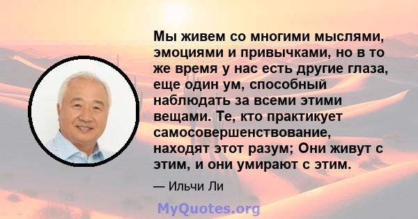 Мы живем со многими мыслями, эмоциями и привычками, но в то же время у нас есть другие глаза, еще один ум, способный наблюдать за всеми этими вещами. Те, кто практикует самосовершенствование, находят этот разум; Они