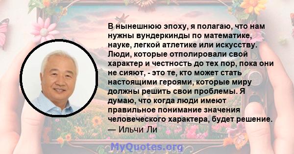 В нынешнюю эпоху, я полагаю, что нам нужны вундеркинды по математике, науке, легкой атлетике или искусству. Люди, которые отполировали свой характер и честность до тех пор, пока они не сияют, - это те, кто может стать