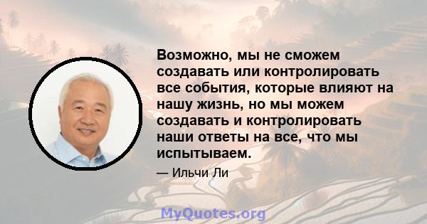 Возможно, мы не сможем создавать или контролировать все события, которые влияют на нашу жизнь, но мы можем создавать и контролировать наши ответы на все, что мы испытываем.