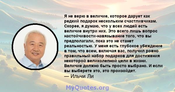 Я не верю в величие, которое дарует как редкий подарок нескольким счастливчикам. Скорее, я думаю, что у всех людей есть величие внутри них. Это всего лишь вопрос настойчивости-навязывание того, что вы предполагали, пока 