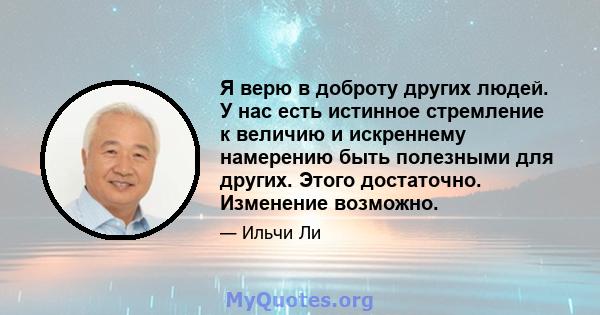 Я верю в доброту других людей. У нас есть истинное стремление к величию и искреннему намерению быть полезными для других. Этого достаточно. Изменение возможно.