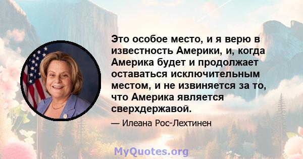 Это особое место, и я верю в известность Америки, и, когда Америка будет и продолжает оставаться исключительным местом, и не извиняется за то, что Америка является сверхдержавой.