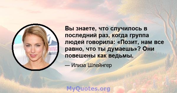 Вы знаете, что случилось в последний раз, когда группа людей говорила: «Позит, нам все равно, что ты думаешь»? Они повешены как ведьмы.