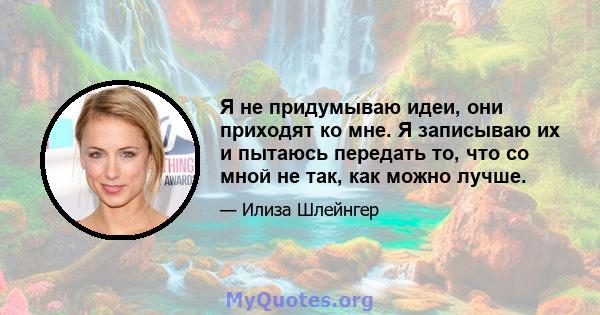 Я не придумываю идеи, они приходят ко мне. Я записываю их и пытаюсь передать то, что со мной не так, как можно лучше.