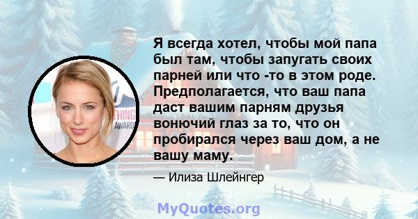 Я всегда хотел, чтобы мой папа был там, чтобы запугать своих парней или что -то в этом роде. Предполагается, что ваш папа даст вашим парням друзья вонючий глаз за то, что он пробирался через ваш дом, а не вашу маму.