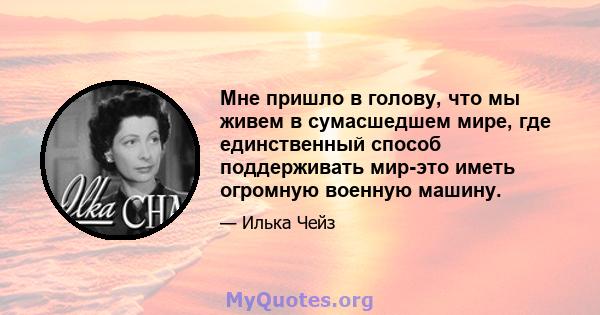 Мне пришло в голову, что мы живем в сумасшедшем мире, где единственный способ поддерживать мир-это иметь огромную военную машину.