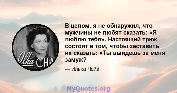 В целом, я не обнаружил, что мужчины не любят сказать: «Я люблю тебя». Настоящий трюк состоит в том, чтобы заставить их сказать: «Ты выйдешь за меня замуж?