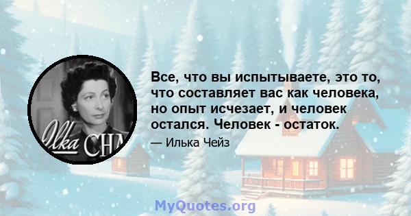 Все, что вы испытываете, это то, что составляет вас как человека, но опыт исчезает, и человек остался. Человек - остаток.