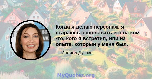 Когда я делаю персонаж, я стараюсь основывать его на ком -то, кого я встретил, или на опыте, который у меня был.