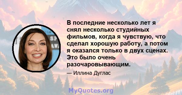 В последние несколько лет я снял несколько студийных фильмов, когда я чувствую, что сделал хорошую работу, а потом я оказался только в двух сценах. Это было очень разочаровывающим.