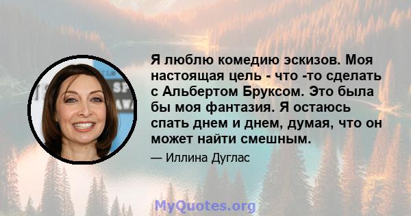 Я люблю комедию эскизов. Моя настоящая цель - что -то сделать с Альбертом Бруксом. Это была бы моя фантазия. Я остаюсь спать днем ​​и днем, думая, что он может найти смешным.