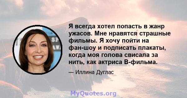 Я всегда хотел попасть в жанр ужасов. Мне нравятся страшные фильмы. Я хочу пойти на фан-шоу и подписать плакаты, когда моя голова свисала за нить, как актриса B-фильма.