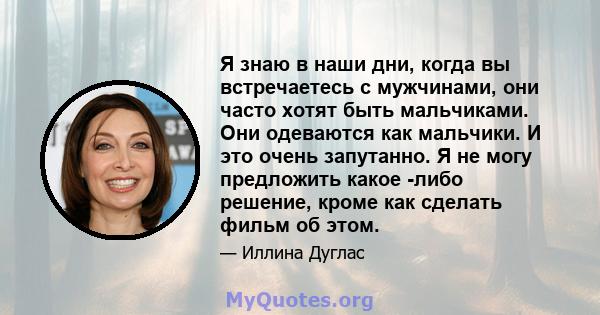 Я знаю в наши дни, когда вы встречаетесь с мужчинами, они часто хотят быть мальчиками. Они одеваются как мальчики. И это очень запутанно. Я не могу предложить какое -либо решение, кроме как сделать фильм об этом.