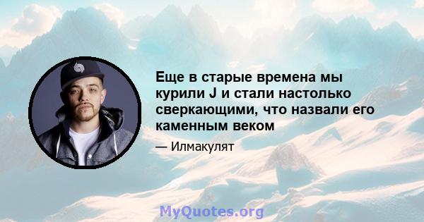 Еще в старые времена мы курили J и стали настолько сверкающими, что назвали его каменным веком