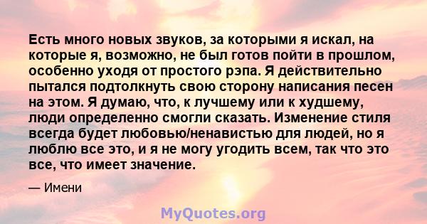 Есть много новых звуков, за которыми я искал, на которые я, возможно, не был готов пойти в прошлом, особенно уходя от простого рэпа. Я действительно пытался подтолкнуть свою сторону написания песен на этом. Я думаю,